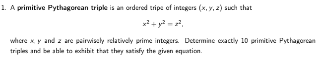 1. A primitive Pythagorean triple is an ordered tripe of integers (x, y, z) such that
x? + y? = z?,
where x, y and z are pairwisely relatively prime integers. Determine exactly 10 primitive Pythagorean
triples and be able to exhibit that they satisfy the given equation.
