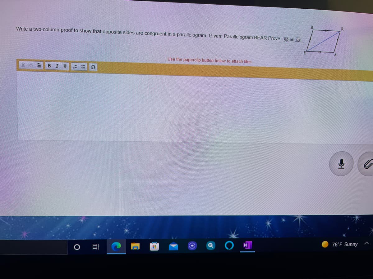 R.
Write a two-column proof to show that opposite sides are congruent in a parallelogram. Given: Parallelogram BEAR Prove: BR - FA
Use the paperclip button below to attach files.
76°F Sunny
口
