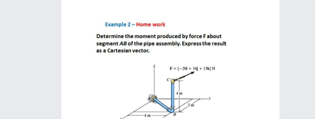 Example 2 - Home work
Determine the moment produced by force Fabout
segment AB of the pipe assembly. Express the result
as a Cartesian vector.
F= (-201 + 10j + 15k) N
4 m
4m
