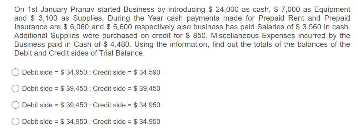 On 1st January Pranav started Business by introducing $ 24,000 as cash, $ 7,000 as Equipment
and $ 3,100 as Supplies. During the Year cash payments made for Prepaid Rent and Prepaid
Insurance are $ 6,060 and $ 6,600 respectively also business has paid Salaries of $ 3,560 in cash.
Additional Supplies were purchased on credit for $ 850. Miscellaneous Expenses incurred by the
Business paid in Cash of $ 4,480. Using the information, find out the totals of the balances of the
Debit and Credit sides of Trial Balance.
Debit side = $ 34,950 ; Credit side = $ 34,590
Debit side = $ 39,450 ; Credit side = $ 39,450
Debit side = $ 39,450 ; Credit side = $ 34,950
Debit side = $ 34,950 ; Credit side = $ 34,950
