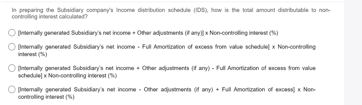 In preparing the Subsidiary company's Income distribution schedule (IDS), how is the total amount distributable to non-
controlling interest calculated?
[Internally generated Subsidiary's net income + Other adjustments (if any)] x Non-controlling interest (%)
[Internally generated Subsidiary's net income - Full Amortization of excess from value schedule] x Non-controlling
interest (%)
[Internally generated Subsidiary's net income + Other adjustments (if any) - Full Amortization of excess from value
schedule] x Non-controlling interest (%)
[Internally generated Subsidiary's net income - Other adjustments (if any) + Full Amortization of excess] x Non-
controlling interest (%)
