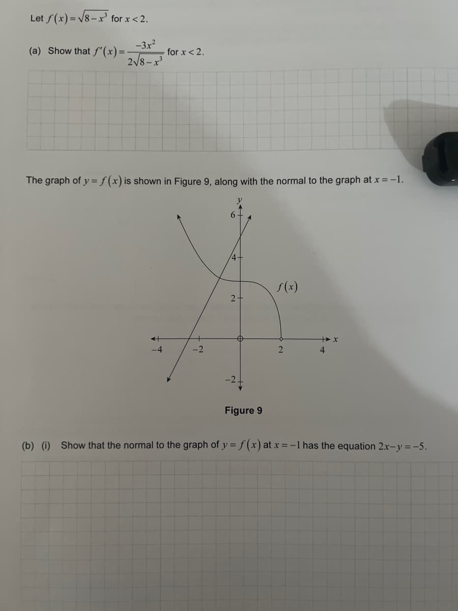 Let f(x)=√√8-x³ for
for x < 2.
-3.x²
2√√8-x³
(a) Show that f'(x) = -
for x < 2.
The graph of y = f(x) is shown in Figure 9, along with the normal to the graph at x = -1.
+
-2
6
4+
2.
$
Figure 9
f(x)
2
+x
4
(b) (i) Show that the normal to the graph of y = f(x) at x = -1 hast equation 2x-y=-5.