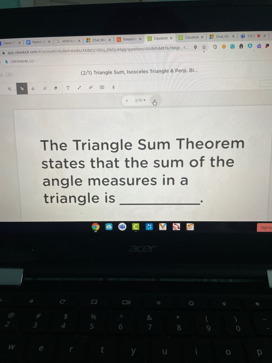 A Classkick x
O Classkick x
H Chat, Me x
di 1st B O x
G what is c
H Chat, Me
Its itslearnin X
-Clever | P X
E Name: AX
i app.classkick.com/#/account/student-works/AXdeCzlisGq_jobcyJHqjg/questions/AXdbPoM8Tlu7Msjp-_-1..
A USATestprep, LLC -
(2/1) Triangle Sum, Isosceles Triangle & Perp. B...
2/15 -
The Triangle Sum Theorem
states that the sum of the
angle measures in a
triangle is
Sign ou
acer
Ce
%23
2
4
5
7
8
9.
e
t
y
u
P
