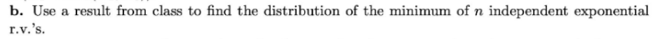 b. Use a result from class to find the distribution of the minimum of n independent exponential
r.v.'s.