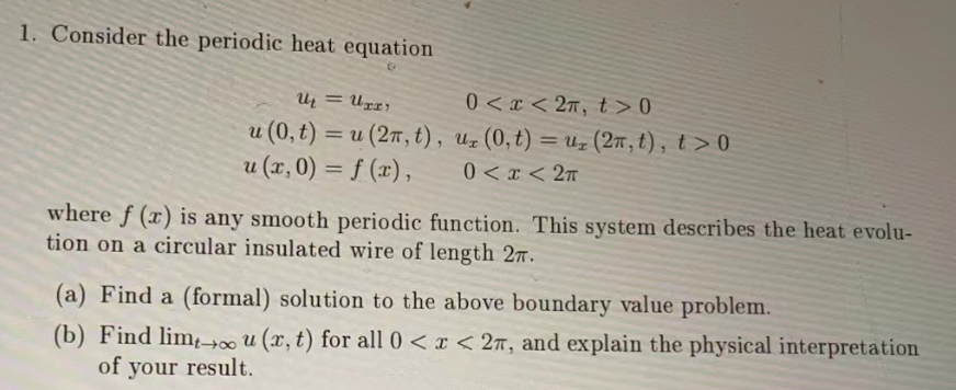 1. Consider the periodic heat equation
U₁ = UII'
u (0, t) = u (2n, t),
u (x,0) = f(x),
0<x<2π, t> 0
ur (0,t) = uz (2π, t), t> 0
0<x< 2π
where f(x) is any smooth periodic function. This system describes the heat evolu-
tion on a circular insulated wire of length 27.
(a) Find a (formal) solution to the above boundary value problem.
(b) Find limou (x, t) for all 0 < x < 27, and explain the physical interpretation
of your result.