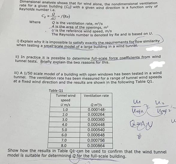 Dimensional analysis shows that for wind alone, the nondimensional ventilation
rate for a given building (Co) with a given wind direction is a function only of
Reynolds number i.e.
Where
Co =
e
AU
Q is the ventilation rate, m³/s
A is the area of the openings, m²
U is the reference wind speed, m/s
The Reynolds number is denoted by Re and is based on U.
= f(Re)
i) Explain why it is impossible to satisfy exactly the requirements for flow similarity
when testing a small scale model of a large building in a wind tunnel.
ii) In practice it is possible to determine full-scale force coefficients from wind
tunnel tests. Briefly explain the two reasons for this.
iii) A 1/50 scale model of a building with open windows has been tested in a wind
tunnel. The ventilation rate has been measured for a range of tunnel wind speeds
at a fixed wind direction and the results are shown in the following Table Q1.
Table Q1
Tunnel wind
speed
U m/s
1.0
2.0
3.0
4.0
5.0
6.0
0.000648
7.0
0.000756
8.0
0.000864
Show how the results in Table Q1 can be used to confirm that the wind tunnel
model is suitable for determining Q for the full-scale building.
Ventilation rate
Q m³/s
0.000148
0.000264
0.000360
0.000448
0.000540
ш
Иг
Ureta. Upof 2
и
QZAN
#