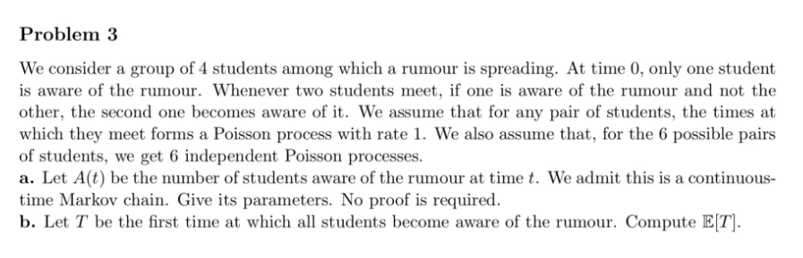 Problem 3
We consider a group of 4 students among which a rumour is spreading. At time 0, only one student
is aware of the rumour. Whenever two students meet, if one is aware of the rumour and not the
other, the second one becomes aware of it. We assume that for any pair of students, the times at
which they meet forms a Poisson process with rate 1. We also assume that, for the 6 possible pairs
of students, we get 6 independent Poisson processes.
a. Let A(t) be the number of students aware of the rumour at time t. We admit this is a continuous-
time Markov chain. Give its parameters. No proof is required.
b. Let T be the first time at which all students become aware of the rumour. Compute E[T].