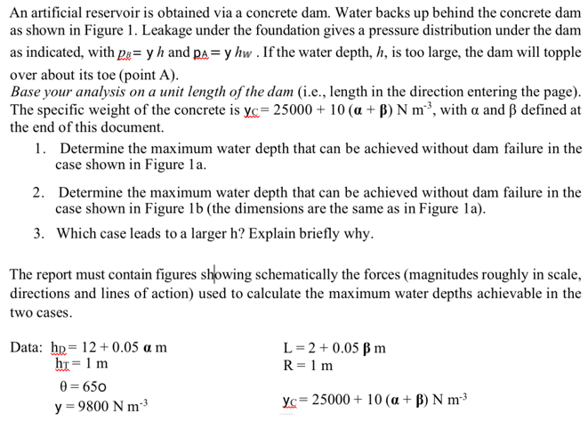 An artificial reservoir is obtained via a concrete dam. Water backs up behind the concrete dam
as shown in Figure 1. Leakage under the foundation gives a pressure distribution under the dam
as indicated, with pe=y h and pay hw . If the water depth, h, is too large, the dam will topple
over about its toe (point A).
Base your analysis on a unit length of the dam (i.e., length in the direction entering the page).
The specific weight of the concrete is yc= 25000 + 10 (a + B) N m²³, with a and ß defined at
the end of this document.
1. Determine the maximum water depth that can be achieved without dam failure in the
case shown in Figure 1a.
2.
Determine the maximum water depth that can be achieved without dam failure in the
case shown in Figure 1b (the dimensions are the same as in Figure la).
3. Which case leads to a larger h? Explain briefly why.
The report must contain figures showing schematically the forces (magnitudes roughly in scale,
directions and lines of action) used to calculate the maximum water depths achievable in the
two cases.
Data: hp 12+0.05 a m
ht= 1 m
0 = 650
y = 9800 Nm ³
L = 2 + 0.05 B m
R = 1 m
Yc= 25000 + 10 (a + B) N m³