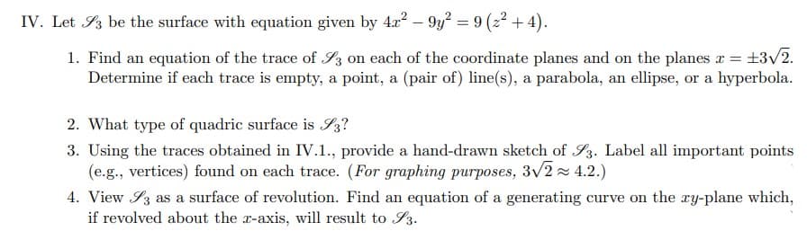 IV. Let 3 be the surface with equation given by 4r² - 9y² = 9 (2²+4).
1. Find an equation of the trace of S3 on each of the coordinate planes and on the planes x = ±3√/2.
Determine if each trace is empty, a point, a (pair of) line(s), a parabola, an ellipse, or a hyperbola.
2. What type of quadric surface is S3?
3. Using the traces obtained in IV.1., provide a hand-drawn sketch of S3. Label all important points
(e.g., vertices) found on each trace. (For graphing purposes, 3√/2≈ 4.2.)
4. View 3 as a surface of revolution. Find an equation of a generating curve on the xy-plane which,
if revolved about the x-axis, will result to 3.