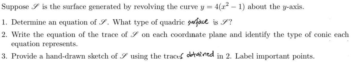 Suppose is the surface generated by revolving the curve y = 4(x² − 1) about the y-axis.
1. Determine an equation of S. What type of quadric surface is S?
2. Write the equation of the trace of on each coordinate plane and identify the type of conic each
equation represents.
3. Provide a hand-drawn sketch of
using the traces obtained in 2. Label important points.