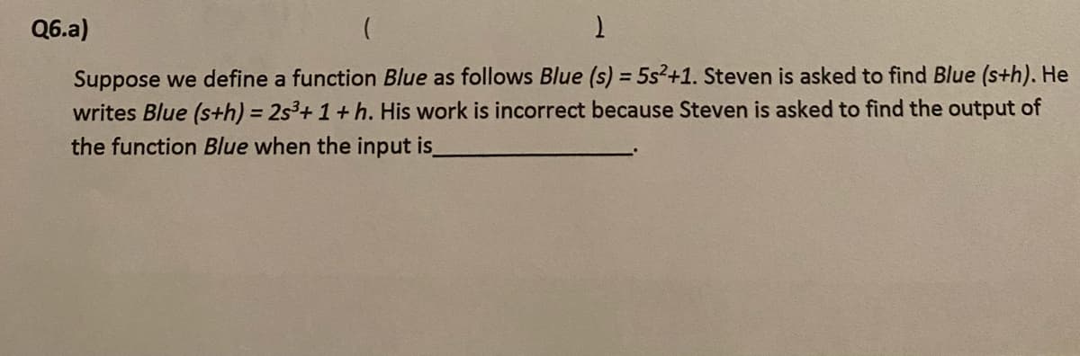 (
1
Suppose we define a function Blue as follows Blue (s) = 5s²+1. Steven is asked to find Blue (sth). He
writes Blue (s+h) = 2s³+ 1 + h. His work is incorrect because Steven is asked to find the output of
the function Blue when the input is_
Q6.a)