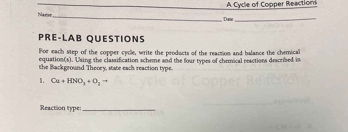 A Cycle of Copper Reactions
Name
Date
PRE-LAB QUESTIONS
For each step of the copper cycle, write the products of the reaction and balance the chemical
equation(s). Using the classification scheme and the four types of chemical reactions described in
the Background Theory, state each reaction type.
Cop
per Reactio
ons
1. Cu + HNO, + O, →
Reaction type:
