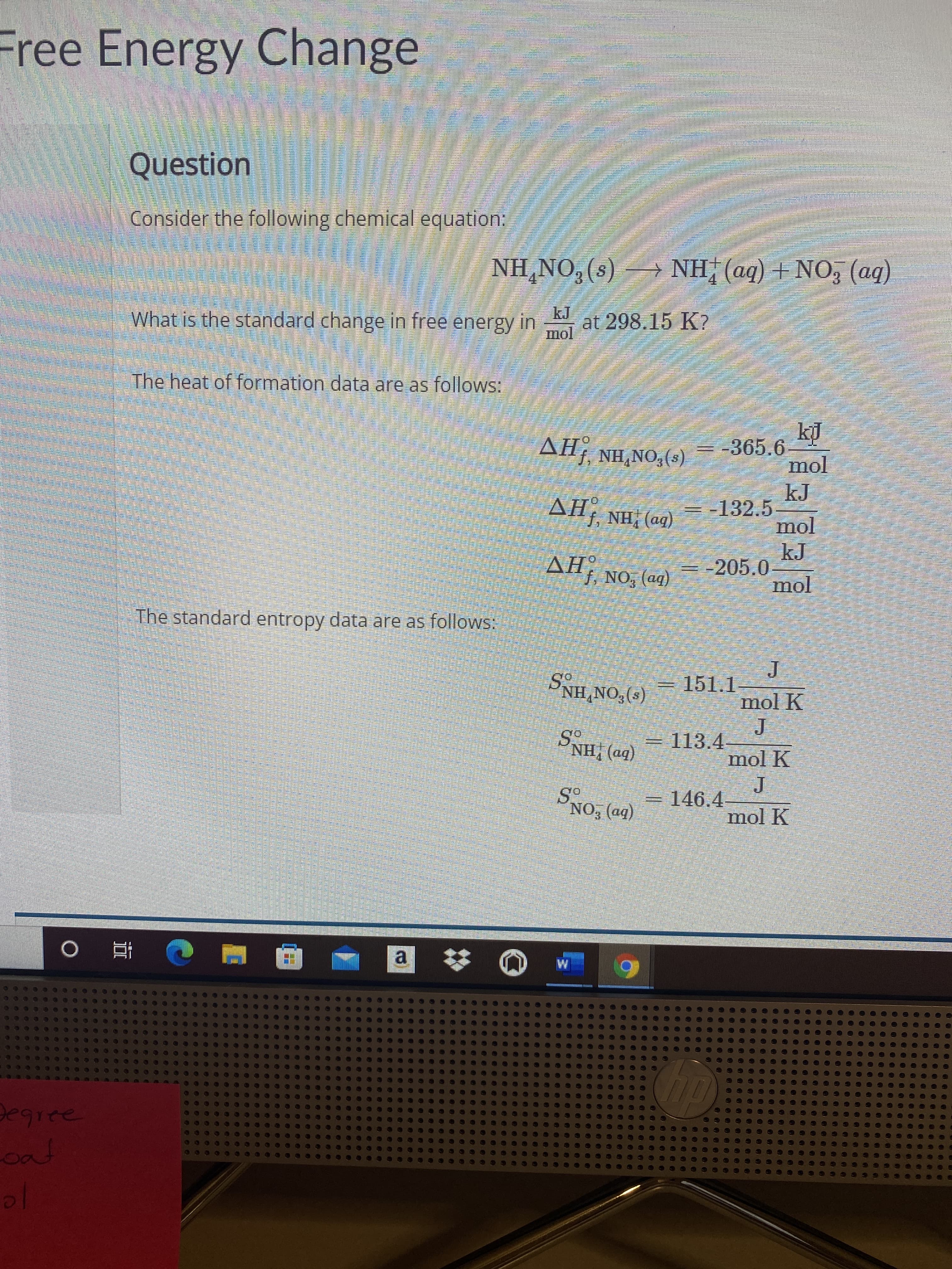 Free Energy Change
Question
Consider the following chemical equation:
(bb) ON + (bv) HN – (s)*ON'HN
(bb) ON+ (bp) HN +
What is the standard change in free energy in
at 298.15 K?
The heat of formation data are as follows:
(8)*ON*HN fHV
- -132.5
AH, NH; (a4)
-205.0
The standard entropy data are as follows:
(b») "ON 'fHV
(e)*ON'HNg
=D113.4-
=151.1-
mol K
mol K
(bm) !HNS
= 146.4
-
mol K
(bo) EONS
a.
Degree
