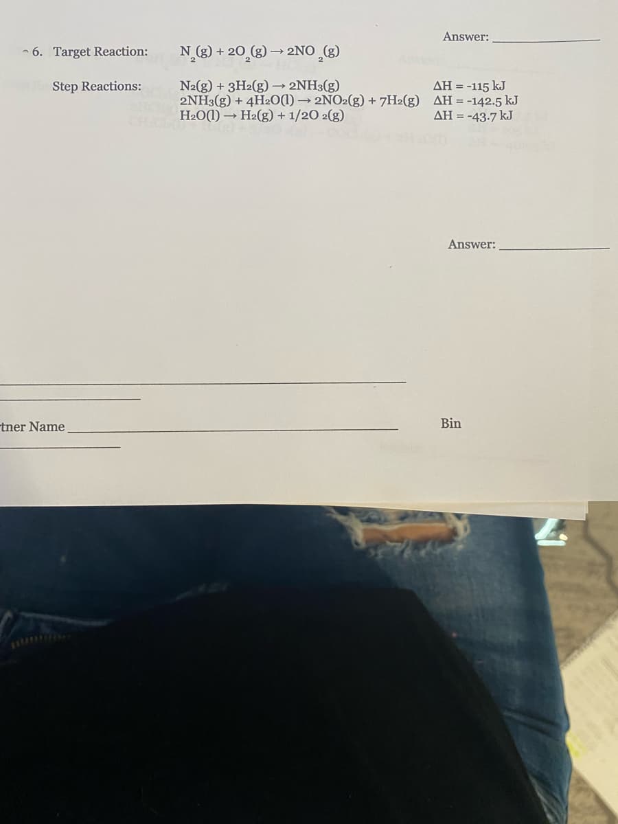 Answer:
- 6. Target Reaction:
N_(g) + 20_(g) → 2NO (g)
N2(g) + 3H2(g) 2NH3(g)
2NH3(g) + 4H20(1) → 2NO2(g) + 7H2(g) AH = -142.5 kJ
H2O(1) – H2(g) + 1/20 2(g)
Step Reactions:
AH = -115 kJ
AH = -43-7 kJ
Answer:
tner Name
Bin
