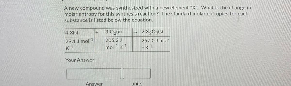 A new compound was synthesized with a new element "X". What is the change in
molar entropy for this synthesis reaction? The standard molar entropies for each
substance is listed below the equation.
4 X(s)
3 O2lg)
2 X203(s)
+
205.2 J
29.1 J mol 1
K-1
257.0 J mol
1 K-1
mol-1 K-1
Your Answer:
Answer
units
