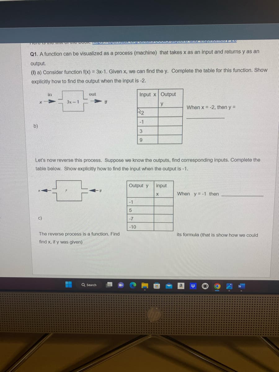 TICTO TO TO MIN OF Me DOON. PRoporteriga. Drgruotais
Q1. A function can be visualized as a process (machine) that takes x as an input and returns y as an
output.
(1) a) Consider function f(x) = 3x-1. Given x, we can find the y. Complete the table for this function. Show
explicitly how to find the output when the input is -2.
b)
X
in
c)
3x-1
out
y
The reverse process is a function. Find
find x, if y was given)
Q Search
Input x Output
y
2
Let's now reverse this process. Suppose we know the outputs, find corresponding inputs. Complete the
table below. Show explicitly how to find the input when the output is -1.
-1
5
-7
-10
-1
3
9
Output y
Taigopia ana miconfortIONY ZO
input
X
When x = -2, then y =
When y=-1 then
its formula (that is show how we could
a