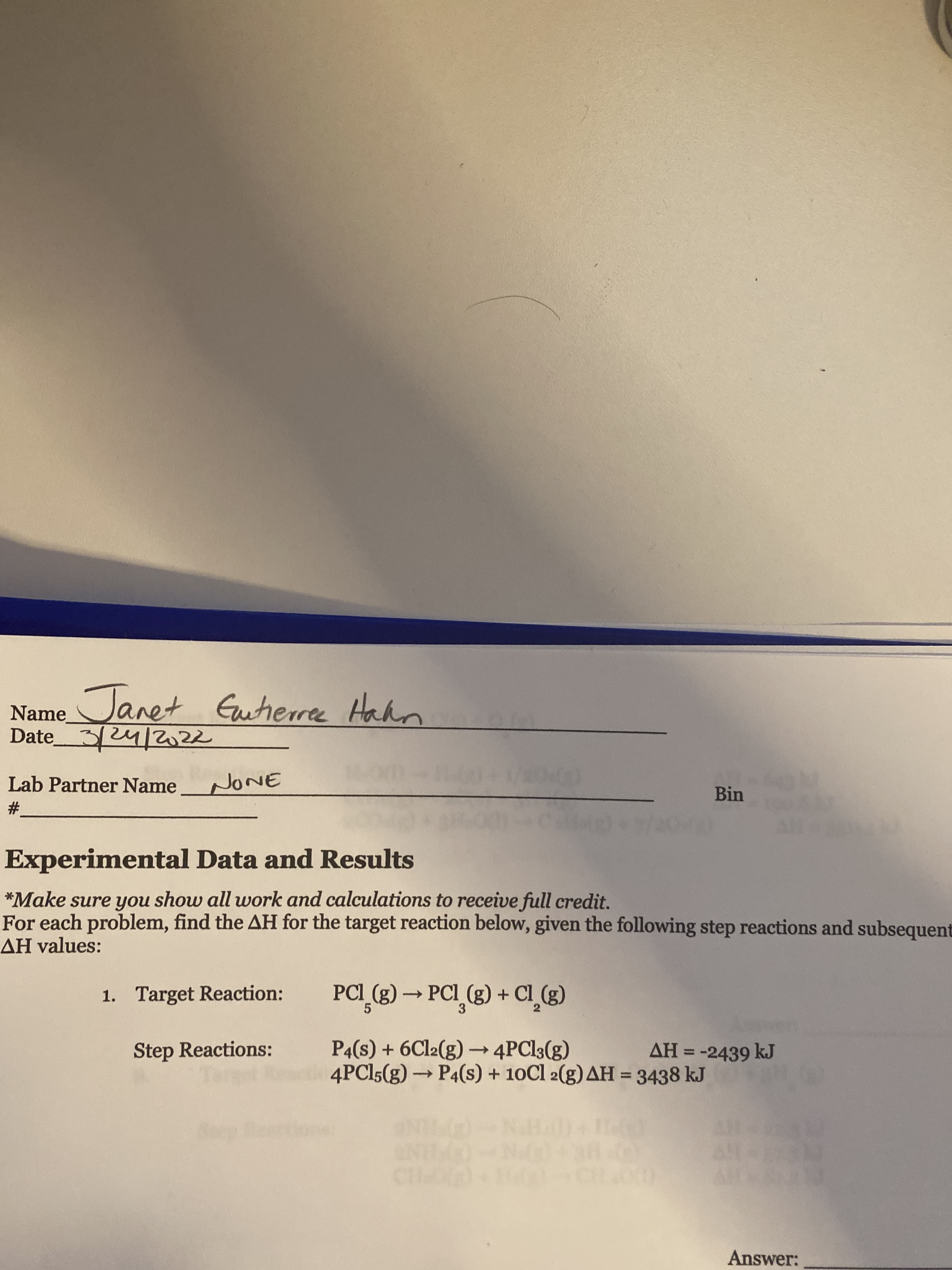 Janet Eutherre
To
Hahn
Name
Date324/2z2
arn
Lab Partner Name
Bin
#3
Experimental Data and Results
*Make sure you show all work and calculations to receive full credit.
For each problem, find the AH for the target reaction below, given the following step reactions and subsequent
AH values:
1. Target Reaction:
PCI_(g) → PCI_(g) + Cl_g)
P4(s) + 6C12(g) → 4PCI3(g)
4PCI5(g)→ P4(s) + 10Cl 2(g) AH = 3438 kJ
Step Reactions:
AH = -2439 kJ
%3D
%3D
Answer:
