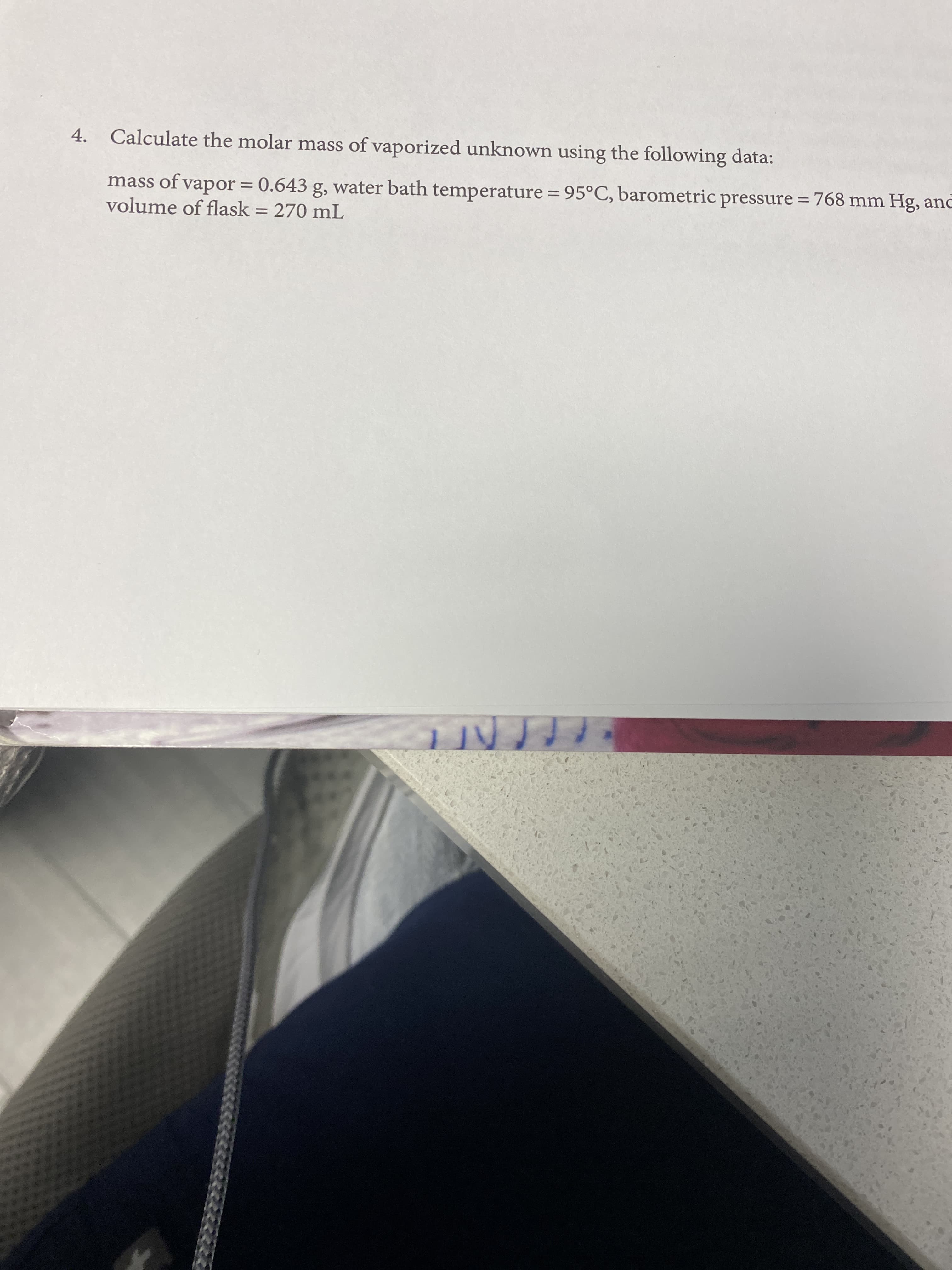 4. Calculate the molar mass of vaporized unknown using the following data:
mass of vapor = 0.643 g, water bath temperature = 95°C, barometric pressure = 768 mm Hg, anc
volume of flask = 270 mL
%D
%3D
