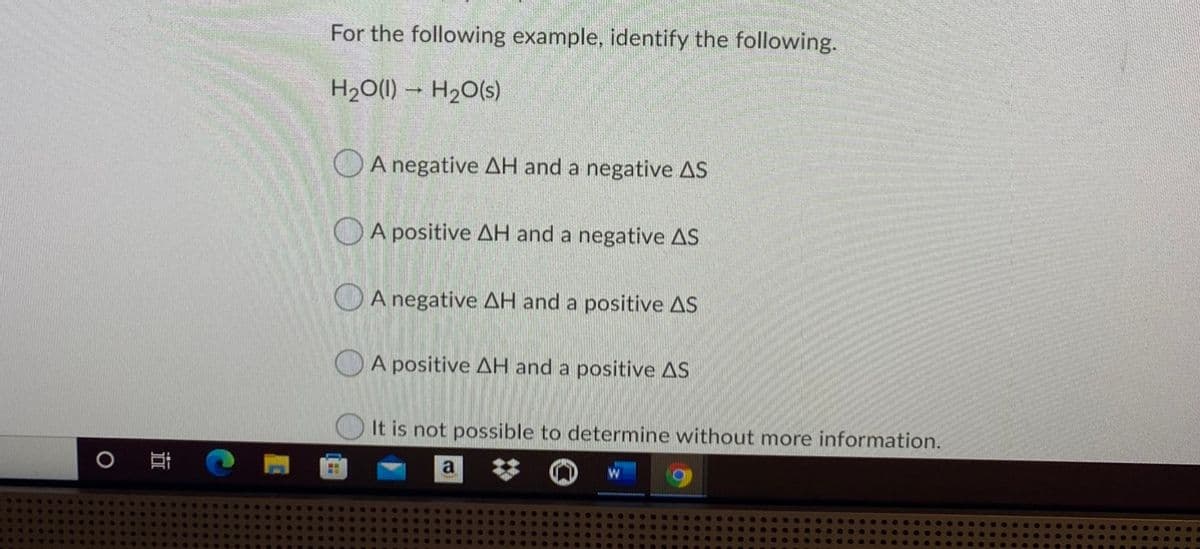 For the following example, identify the following.
H20(1) – H2O(s)
OA negative AH and a negative AS
OA positive AH and a negative AS
O A negative AH and a positive AS
O A positive AH and a positive AS
It is not possible to determine without more information.
a
近
