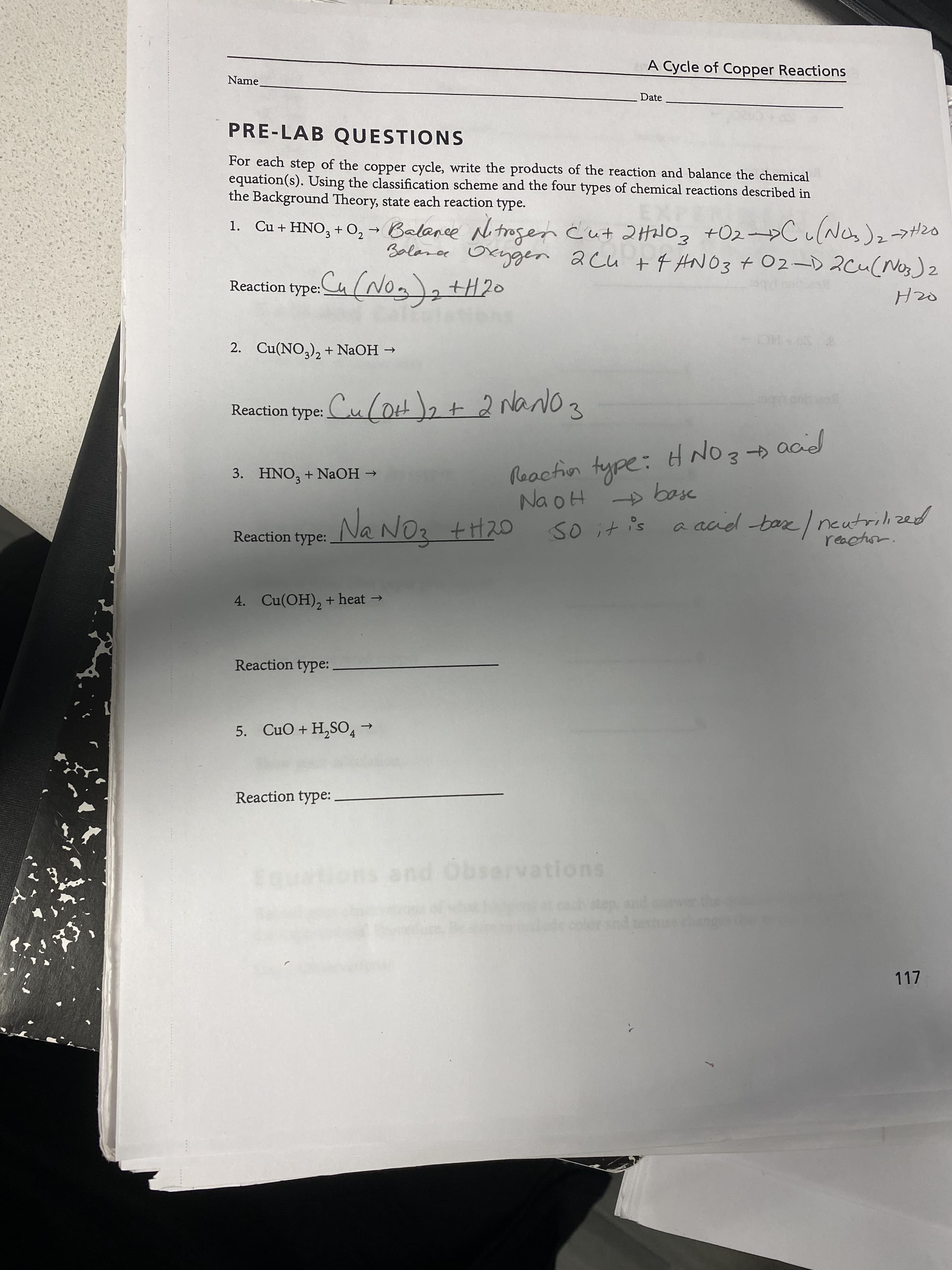 A Cycle of Copper Reactions
Name.
Date
PRE-LAB QUESTIONS
For each step of the copper cycle, write the products of the reaction and balance the chemical
equation(s). Using the classification scheme and the four types of chemical reactions described in
the Background Theory, state each reaction type.
+02->CulNas)2→ガ20
Salanar Okygen 2cu +f ANO3 + 02-D 2cu(Nos)2
1. Cu+HNO, + O, - Balance N trogen Cut 2HNOZ
Reaction type:Ca (No)+H20
DHS
2. Cu(NO,), + NaOH →
Reaction type: Cu (OtH)2t 2 NarNo 3
aad
Reaction type: HN
3.
3. HNO, + NAOH →
Na NOz +H20
So it is a aad base I neutrilized
reactuon.
Reaction type:
4. Cu(OH), + heat →
Reaction type:
5. CuO+H,SO→
->
Reaction type:
suonenesgo pue suoens
117
