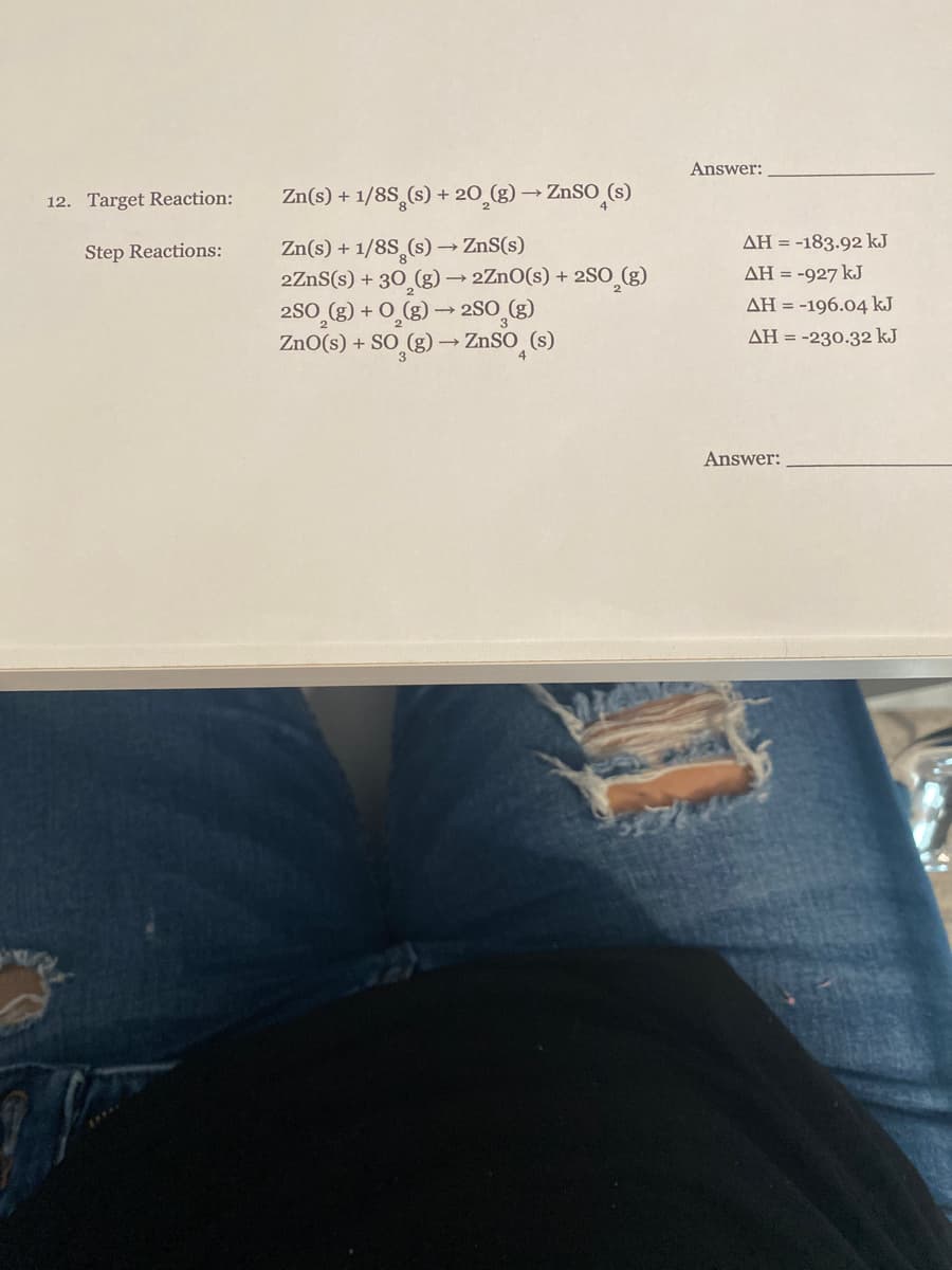 Answer:
12. Target Reaction:
Zn(s) + 1/8S,(s) + 20 (g) → ZnSO (s)
Zn(s) + 1/8S (s)→ ZnS(s)
2ZnS(s) + 30 (g) → 2ZnO(s) + 2SO (g)
AH = -183.92 kJ
Step Reactions:
AH = -927 kJ
2S0_(g) + O_(g) → 2SO_(g)
ZnO(s) + SO (g) → ZnSO (s)
AH = -196.04 kJ
AH = -230.32 kJ
Answer:
