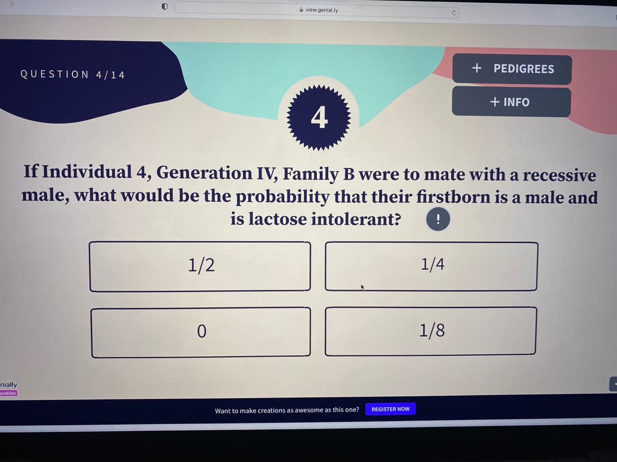 nially
ucation
QUESTION 4/14
1/2
view.genial.ly
0
4
If Individual 4, Generation IV, Family B were to mate with a recessive
male, what would be the probability that their firstborn is a male and
is lactose intolerant?
Want to make creations as awesome as this one?
REGISTER NOW
1/4
+ PEDIGREES
1/8
+ INFO