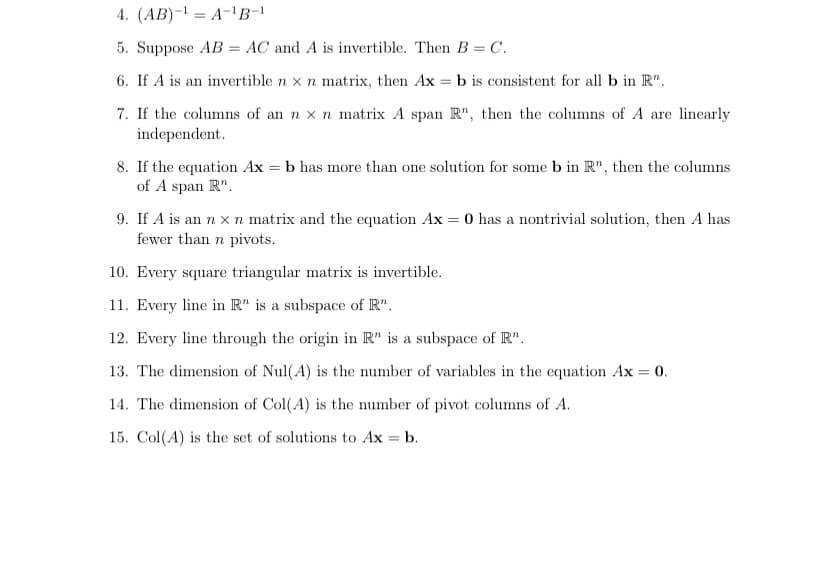 4. (AB)-1 = A-B-1
5. Suppose AB = AC and A is invertible. Then B = C.
6. If A is an invertible n x n matrix, then Ax = b is consistent for all b in R".
7. If the columns of an n x n matrix A span R", then the columns of A are linearly
independent.
8. If the equation Ax = b has more than one solution for some b in R", then the columns
of A span R".
9. If A is an n x n matrix and the equation Ax = 0 has a nontrivial solution, then A has
fewer than n pivots.
10. Every square triangular matrix is invertible.
11. Every line in R" is a subspace of R".
12. Every line through the origin in R" is a subspace of R".
13. The dimension of Nul(A) is the number of variables in the equation Ax = 0.
14. The dimension of Col(A) is the number of pivot columns of A.
15. Col(A) is the set of solutions to Ax = b.
%3D
