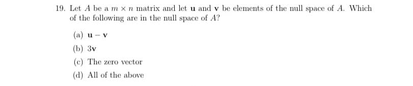 19. Let A be a m x n matrix and let u and v be elements of the null space of A. Which
of the following are in the null space of A?
(a) u - v
(b) 3v
(c) The zero vector
(d) All of the above
