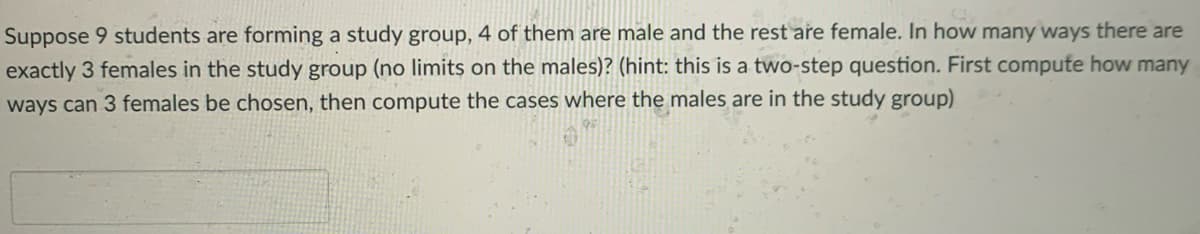 Suppose 9 students are forming a study group, 4 of them are male and the rest are female. In how many ways there are
exactly 3 females in the study group (no limits on the males)? (hint: this is a two-step question. First compute how many
ways can 3 females be chosen, then compute the cases where the males are in the study group)
