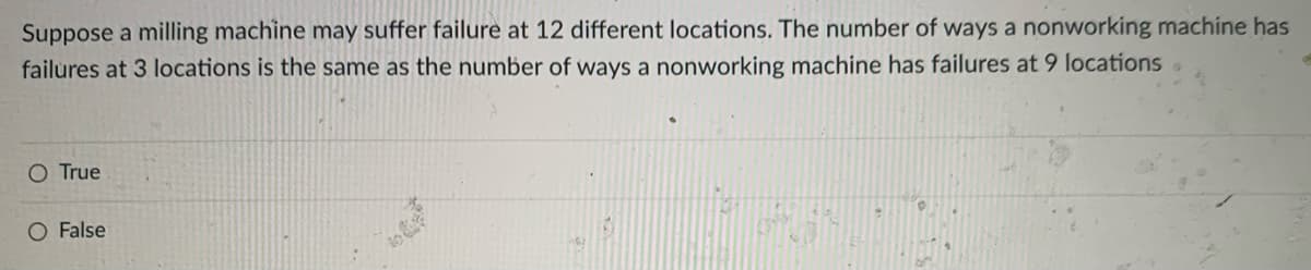 Suppose a milling machine may suffer failure at 12 different locations. The number of ways a nonworking machine has
failures at 3 locations is the same as the number of ways a nonworking machine has failures at 9 locations .
O True
O False
to
