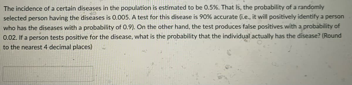 The incidence of a certain diseases in the population is estimated to be 0.5%. That is, the probability of a randomly
selected person having the diseases is 0.005. A test for this disease is 90% accurate (i.e., it will positively identify a person
who has the diseases with a probability of 0.9). On the other hand, the test produces false positives with a probability of
0.02. If a person tests positive for the disease, what is the probability that the individual actually has the disease? (Round
to the nearest 4 decimal places)
