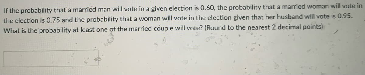 If the probability that a married man will vote in a given elecţion is 0.60, the probability that a married woman will vote in
the election is 0.75 and the probability that a woman will vote in the election given that her husband will vote is 0.95.
What is the probability at least one of the married couple will vote? (Round to the nearest 2 decimal points)
