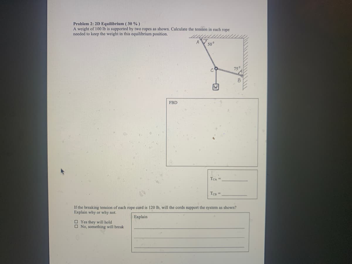Problem 2: 2D Equilibrium (30 % )
A weight of 100 lb is supported by two ropes as shown. Calculate the tension in each rope
needed to keep the weight in this equilibrium position.
50°
750
FBD
TCA =
TCB =
If the breaking tension of each rope cord is 120 lb, will the cords support the system as shown?
Explain why or why not.
Explain
O Yes they will hold
O No, something will break
