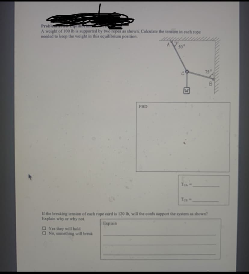 Proble
A weight of 100 Ib is supported by two ropes as shown. Calculate the tension in each rope
needed to keep the weight in this equilibrium position.
50°
75
8.
FBD
TCA
Tca
If the breaking tension of each rope cord is 120 lb, will the cords support the system as shown?
Explain why or why not.
Explain
O Yes they will hold
O No, something will break
