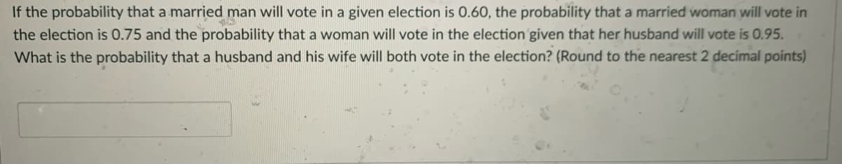 If the probability that a married man will vote in a given election is 0.60, the probability that a married woman will vote in
the election is 0.75 and the probability that a woman will vote in the election given that her husband will vote is 0.95.
What is the probability that a husband and his wife will both vote in the election? (Round to the nearest 2 decimal points)
