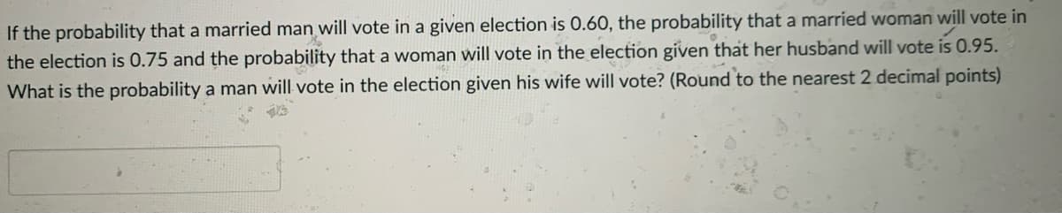 If the probability that a married man will vote in a given election is 0.60, the probability that a married woman will vote in
the election is 0.75 and the probability that a woman will vote in the election given that her husband will vote is 0.95.
What is the probability a man will vote in the election given his wife will vote? (Round to the nearest 2 decimal points)
