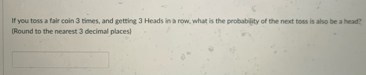 If you toss a fair coin 3 times, and getting 3 Heads in a row, what is the probability of the next toss is also be a head?
(Round to the nearest 3 decimal places)
