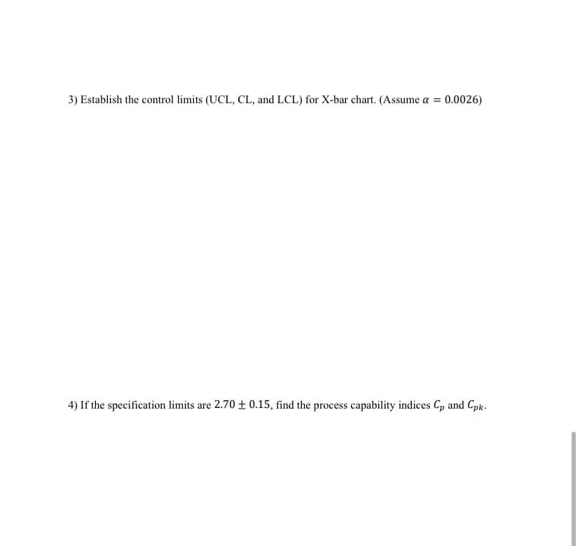 3) Establish the control limits (UCL, CL, and LCL) for X-bar chart. (Assume a = 0.0026)
4) If the specification limits are 2.70 0.15, find the process capability indices Cp and Cpk.
