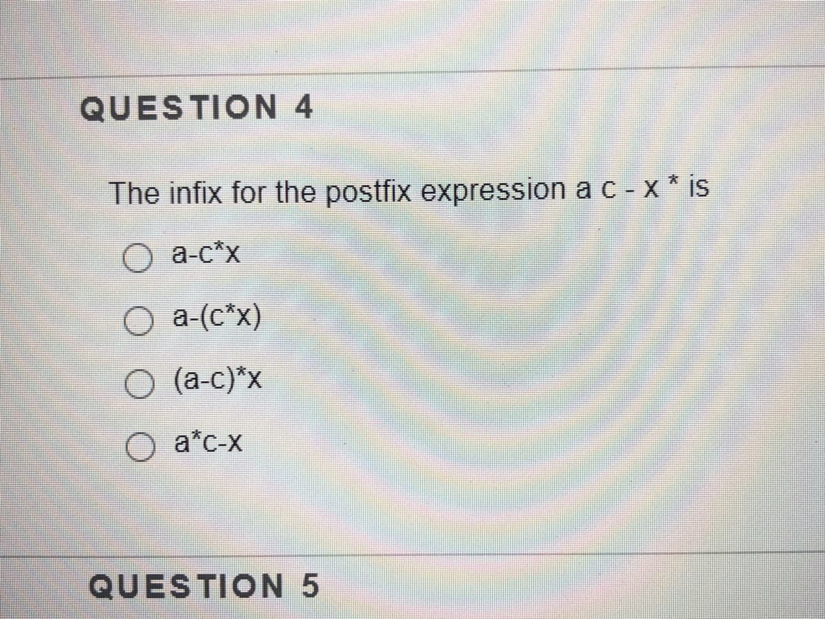 QUESTION 4
The infix for the postfix expression a c - x * is
O a-c*x
O a-(c*x)
O (a-c)*x
O a*c-x
QUESTION 5
