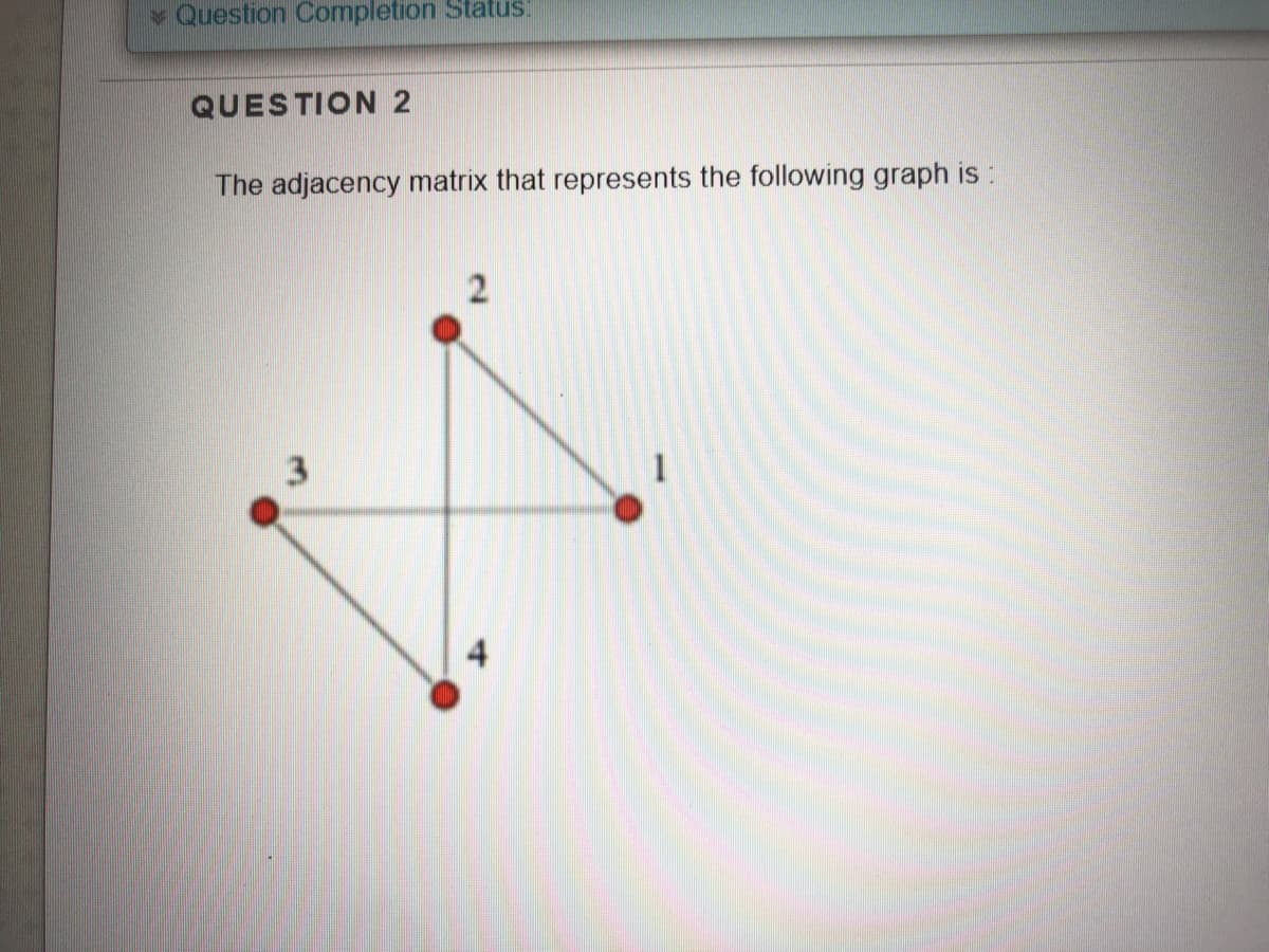 Question Completion Status!
QUESTION 2
The adjacency matrix that represents the following graph is:
1.
