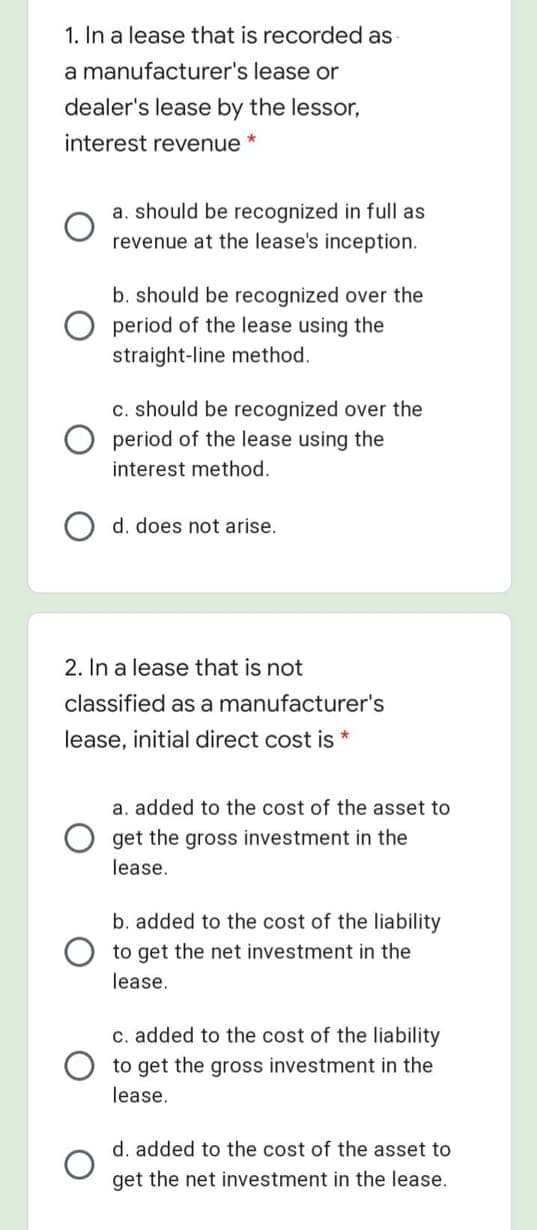 1. In a lease that is recorded as
a manufacturer's lease or
dealer's lease by the lessor,
interest revenue
a. should be recognized in full as
revenue at the lease's inception.
b. should be recognized over the
O period of the lease using the
straight-line method.
C. should be recognized over the
period of the lease using the
interest method.
d. does not arise.
2. In a lease that is not
classified as a manufacturer's
lease, initial direct cost is *
a. added to the cost of the asset to
get the gross investment in the
lease.
b. added to the cost of the liability
to get the net investment in the
lease.
c. added to the cost of the liability
to get the gross investment in the
lease.
d. added to the cost of the asset to
get the net investment in the lease.
