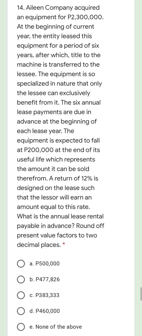 14. Aileen Company acquired
an equipment for P2,300,00o.
At the beginning of current
year, the entity leased this
equipment for a period of six
years, after which, title to the
machine is transferred to the
lessee. The equipment is so
specialized in nature that only
the lessee can exclusively
benefit from it. The six annual
lease payments are due in
advance at the beginning of
each lease year. The
equipment is expected to fall
at P200,000 at the end of its
useful life which represents
the amount it can be sold
therefrom. A return of 12% is
designed on the lease such
that the lessor will earn an
amount equal to this rate.
What is the annual lease rental
payable in advance? Round off
present value factors to two
decimal places. *
a. P500,000
b. P477,826
c. P383,333
d. P460,000
e. None of the above
