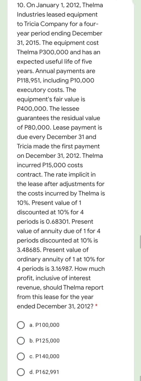 10. On January 1, 2012, Thelma
Industries leased equipment
to Tricia Company for a four-
year period ending December
31, 2015. The equipment cost
Thelma P300,000 and has an
expected useful life of five
years. Annual payments are
P118,951, including P10,000
executory costs. The
equipment's fair value is
P400,000. The lessee
guarantees the residual value
of P80,000. Lease payment is
due every December 31 and
Tricia made the first payment
on December 31, 2012. Thelma
incurred P15,000 costs
contract. The rate implicit in
the lease after adjustments for
the costs incurred by Thelma is
10%. Present value of 1
discounted at 10% for 4
periods is 0.68301. Present
value of annuity due of 1 for 4
periods discounted at 10% is
3.48685. Present value of
ordinary annuity of 1 at 10% for
4 periods is 3.16987. How much
profit, inclusive of interest
revenue, should Thelma report
from this lease for the year
ended December 31, 2012? *
a. P100,000
b. P125,000
c. P140,000
d. P162,991
