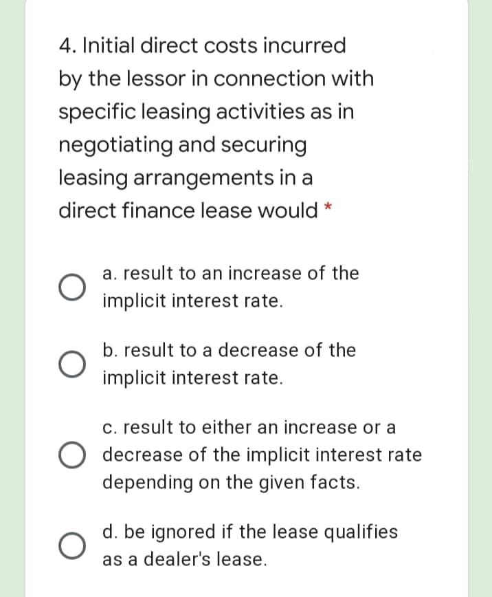 4. Initial direct costs incurred
by the lessor in connection with
specific leasing activities as in
negotiating and securing
leasing arrangements in a
direct finance lease would *
a. result to an increase of the
implicit interest rate.
b. result to a decrease of the
implicit interest rate.
c. result to either an increase or a
O decrease of the implicit interest rate
depending on the given facts.
d. be ignored if the lease qualifies
as a dealer's lease.
