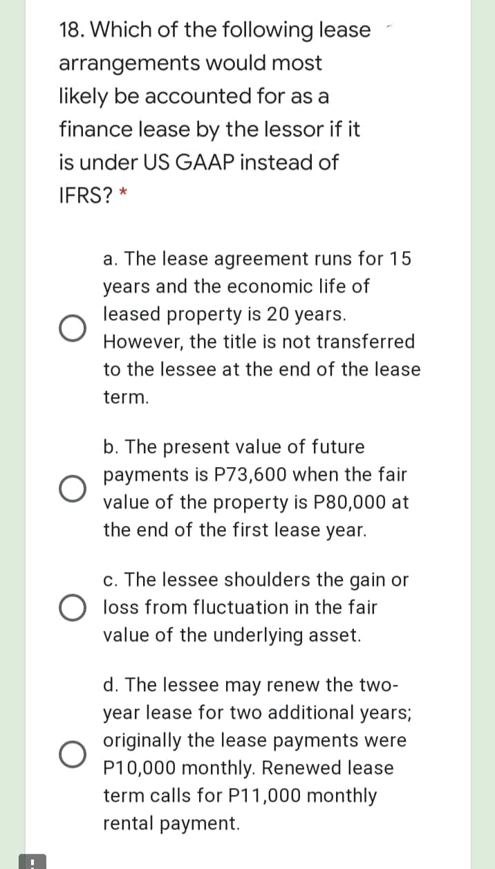 18. Which of the following lease
arrangements would most
likely be accounted for as a
finance lease by the lessor if it
is under US GAAP instead of
IFRS? *
a. The lease agreement runs for 15
years and the economic life of
leased property is 20 years.
However, the title is not transferred
to the lessee at the end of the lease
term.
b. The present value of future
payments is P73,600 when the fair
value of the property is P80,000 at
the end of the first lease year.
c. The lessee shoulders the gain or
O loss from fluctuation in the fair
value of the underlying asset.
d. The lessee may renew the two-
year lease for two additional years;
originally the lease payments were
P10,000 monthly. Renewed lease
term calls for P11,000 monthly
rental payment.
