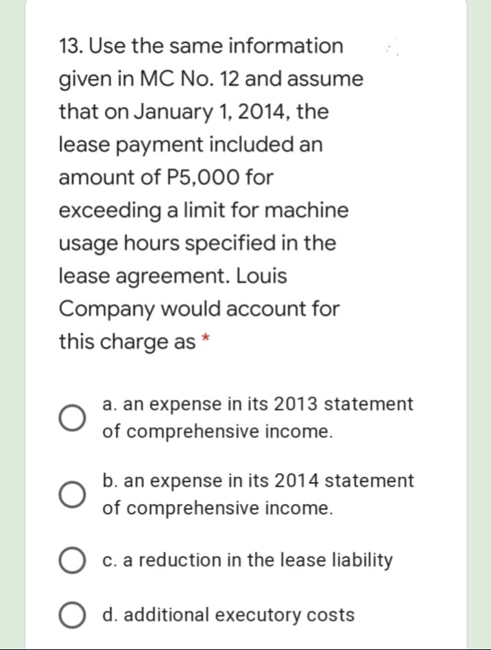 13. Use the same information
given in MC No. 12 and assume
that on January 1, 2014, the
lease payment included an
amount of P5,000 for
exceeding a limit for machine
usage hours specified in the
lease agreement. Louis
Company would account for
this charge as *
a. an expense in its 2013 statement
of comprehensive income.
b. an expense in its 2014 statement
of comprehensive income.
O c. a reduction in the lease liability
O d. additional executory costs
