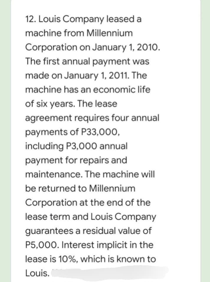 12. Louis Company leased a
machine from Millennium
Corporation on January 1, 2010.
The first annual payment was
made on January 1, 2011. The
machine has an economic life
of six years. The lease
agreement requires four annual
payments of P33,000,
including P3,000 annual
payment for repairs and
maintenance. The machine will
be returned to Millennium
Corporation at the end of the
lease term and Louis Company
guarantees a residual value of
P5,000. Interest implicit in the
lease is 10%, which is known to
Louis.
