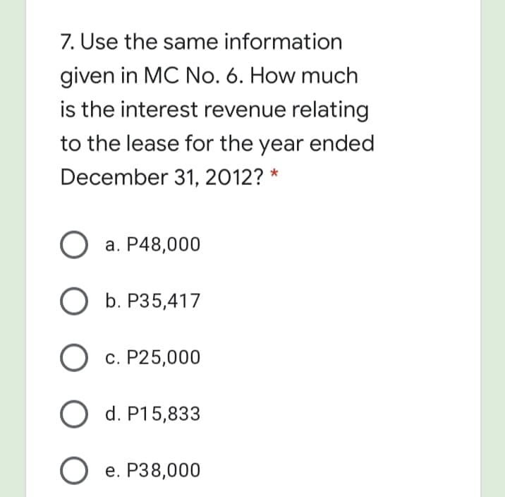 7. Use the same information
given in MC No. 6. How much
is the interest revenue relating
to the lease for the year ended
December 31, 2012? *
а. Р48,000
ОБ. Р35,417
O c. P25,000
O d. P15,833
е. Р38,000
