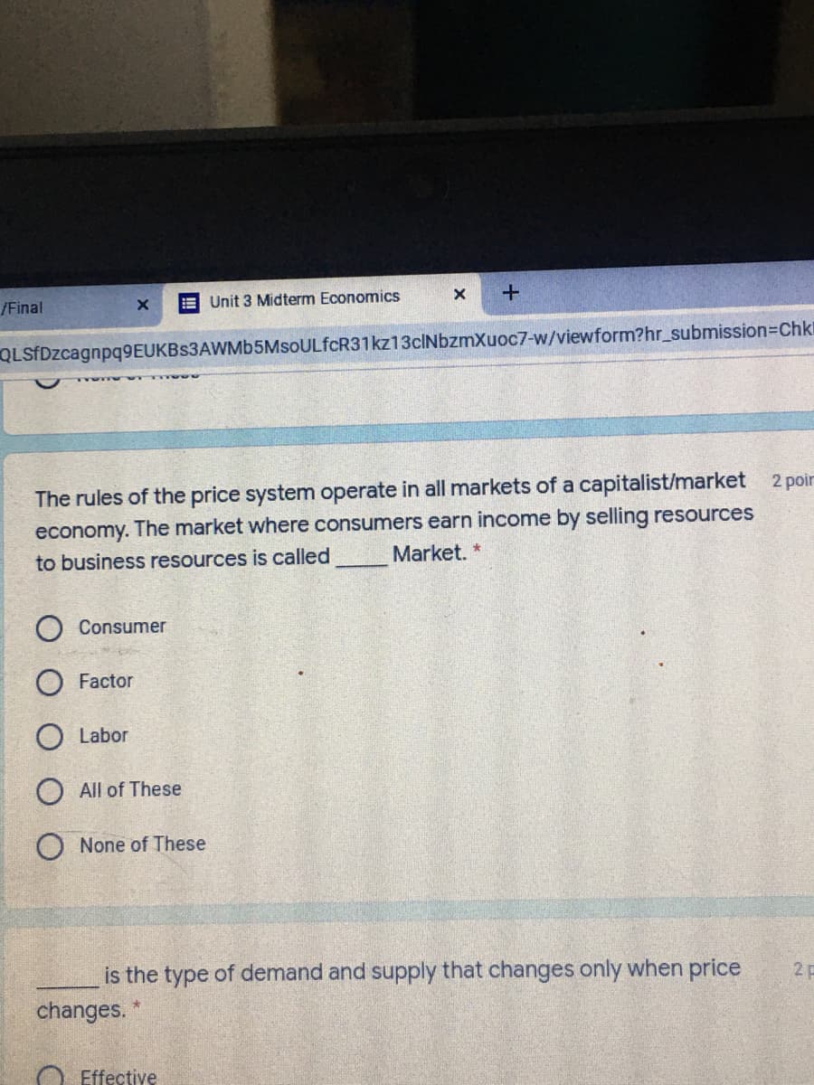 Unit 3 Midterm Economics
/Final
QLSfDzcagnpq9EUKBs3AWMb5MsoULfcR31kz13cINbzmXuoc7-w/viewform?hr_submission=Chkl
The rules of the price system operate in all markets of a capitalist/market
economy. The market where consumers earn income by selling resources
Market. *
2 poir
to business resources is called
Consumer
Factor
O Labor
All of These
None of These
is the type of demand and supply that changes only when price
2 p
changes. "
Effective
