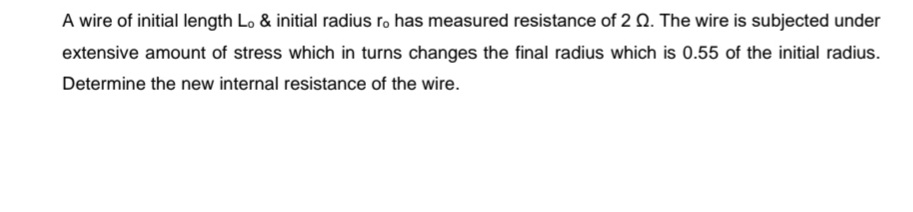 A wire of initial length Lo & initial radius ro has measured resistance of 2 Q. The wire is subjected under
extensive amount of stress which in turns changes the final radius which is 0.55 of the initial radius.
Determine the new internal resistance of the wire.
